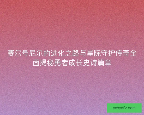 赛尔号尼尔的进化之路与星际守护传奇全面揭秘勇者成长史诗篇章