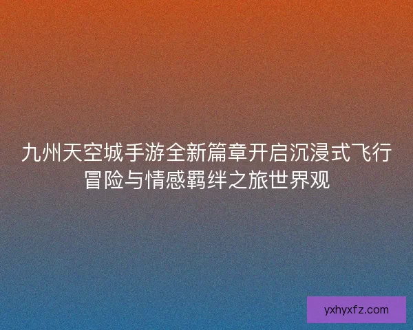 九州天空城手游全新篇章开启沉浸式飞行冒险与情感羁绊之旅世界观