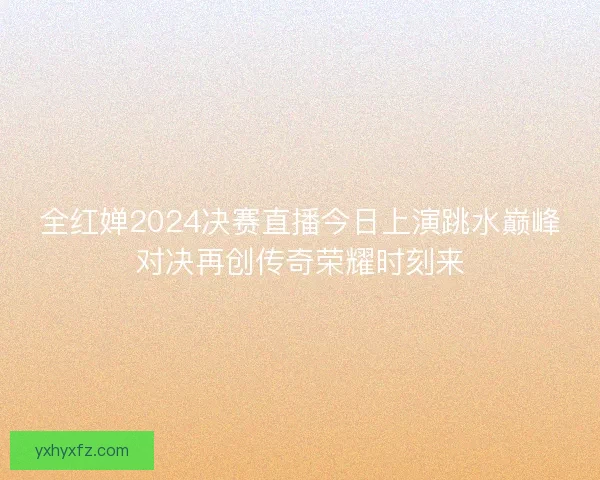 全红婵2024决赛直播今日上演跳水巅峰对决再创传奇荣耀时刻来