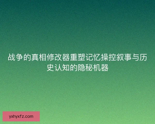 战争的真相修改器重塑记忆操控叙事与历史认知的隐秘机器