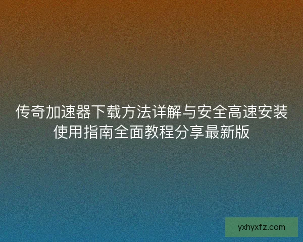 传奇加速器下载方法详解与安全高速安装使用指南全面教程分享最新版