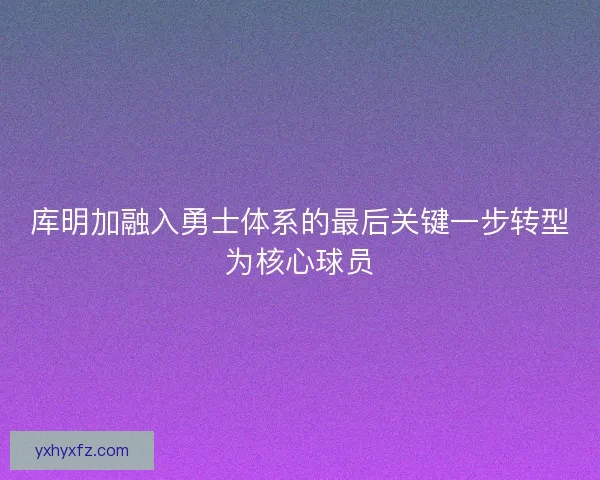 库明加融入勇士体系的最后关键一步转型为核心球员