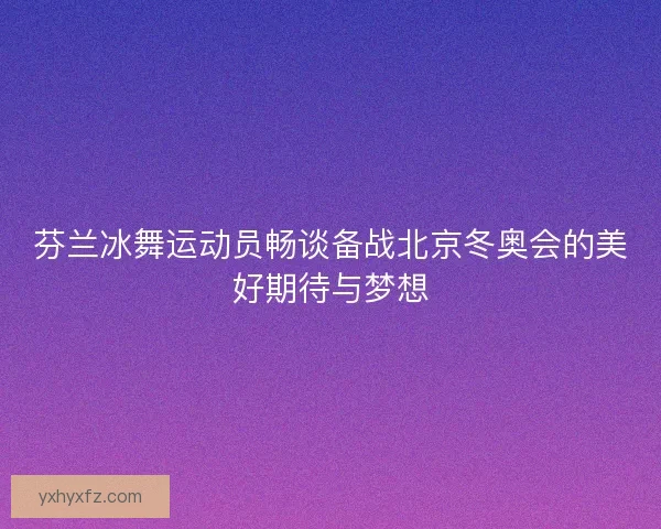 芬兰冰舞运动员畅谈备战北京冬奥会的美好期待与梦想