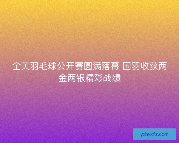 全英羽毛球公开赛圆满落幕 国羽收获两金两银精彩战绩